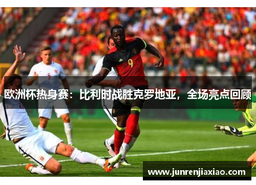 欧洲杯热身赛：比利时战胜克罗地亚，全场亮点回顾