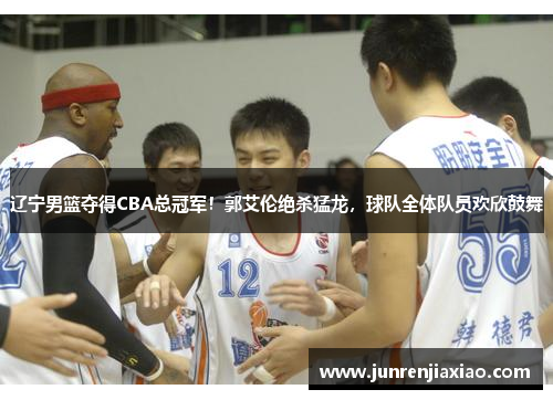 辽宁男篮夺得CBA总冠军！郭艾伦绝杀猛龙，球队全体队员欢欣鼓舞