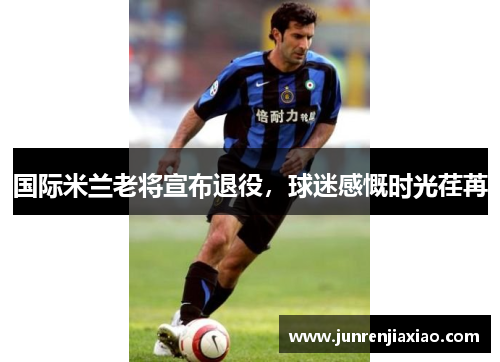 国际米兰老将宣布退役，球迷感慨时光荏苒