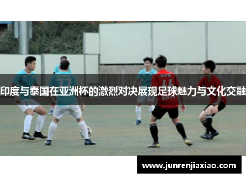 印度与泰国在亚洲杯的激烈对决展现足球魅力与文化交融
